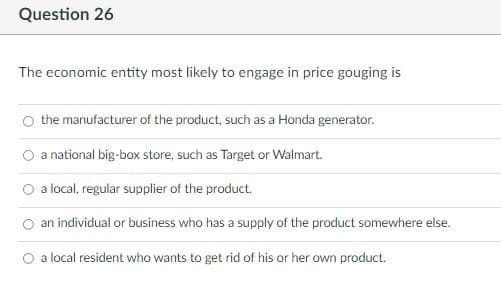 Question 26
The economic entity most likely to engage in price gouging is
the manufacturer of the product, such as a Honda generator.
a national big-box store, such as Target or Walmart.
a local, regular supplier of the product.
an individual or business who has a supply of the product somewhere else.
a local resident who wants to get rid of his or her own product.
