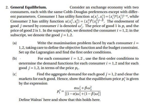 2. General Equilibrium.
consumers, each with the same Cobb-Douglas preferences except with differ-
ent parameters. Consumer 1 has utility function u(x, x)= (x})"(x})!-«, while
Consumer 2 has utility function u(x, x;) = (xP(x)-P. The endowment of
good j owned by consumer i is denoted w. The price of good 1 is p, and the
price of good 2 is 1. In the superscript, we denoted the consumer i = 1,2; in the
subscript, we denote the good j= 1,2.
Consider an exchange economy with two
Write the maximisation problem faced by each consumer i =
(a)
1,2, taking care to define the objective function and the budget constraint.
Set up the Lagrangian and find the first order conditions.
(b)
For each consumer i = 1,2 , use the first-order conditions to
determine the demand functions for each consumer i = 1,2 and for each
good j = 1,2, in terms of the price p.
(c)
Find the aggregate demand for each good j = 1,2 and clear the
markets for each good. Hence, show that the equilibrium price pi is given
by the expression
aw; +Bw;
[(1-a)w} +(1-B)w}]
Define Walras' here and show that this holds here.
