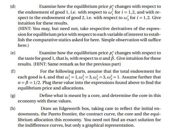 Examine how the equilibrium price p changes with respect to
the endowment of good 1, i.e. with respect to w for i = 1,2, and with re-
spect to the endowment of good 2, i.e. with respect to w for i = 1,2. Give
(d)
intuition for these results.
(HINT: You may, but need not, take respective derivatives of the expres-
sion for equilibrium price with respect to each variable of interest to estab-
lish the comparative statics asked for here. Simple observation will suffice
here.)
Examine how the equilibrium price p changes with respect to
(e)
the taste for good 1, that is, with respect to a and B. Give intuition for these
results. (HINT: Same remark as for the previous part)
(f)
each good is 4, and that w = 1, w =3, } =3, w} = 1. Assume further that
a = B = 1/2. Plug these value into the expressions found above to find the
equilibrium price and allocations.
For the following parts, assume that the total endowment for
(3)
economy with these values.
Define what is meant by a core, and determine the core in this
(h)
Draw an Edgeworth box, taking care to reflect the initial en-
dowments, the Pareto frontier, the contract curve, the core and the equi-
librium allocation this economy. You need not find an exact solution for
the indifference curves, but only a graphical representation.
