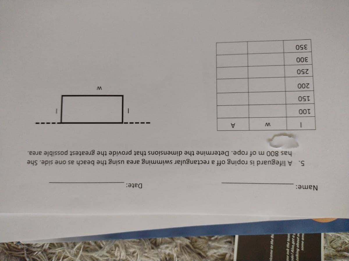 Name:
Date:
5. A lifeguard is roping off a rectangular swimming area using the beach as one side. She
has 800 m of rope. Determine the dimensions that provide the greatest possible area.
A
150
250
350
elcome to the B
ase ask the tean
ode! Also,get a
talking about o
some am
