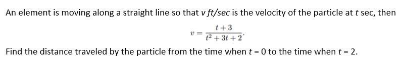 An element is moving along a straight line so that v ft/sec is the velocity of the particle at t sec, then
t+3
t² + 3t + 2°
Find the distance traveled by the particle from the time when t = 0 to the time when t = 2.
