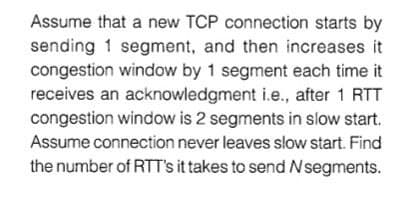 Assume that a new TCP connection starts by
sending 1 segment, and then increases it
congestion window by 1 segment each time it
receives an acknowledgment i.e., after 1 RTT
congestion window is 2 segments in slow start.
Assume connection never leaves slow start. Find
the number of RTT's it takes to send Nsegments.
