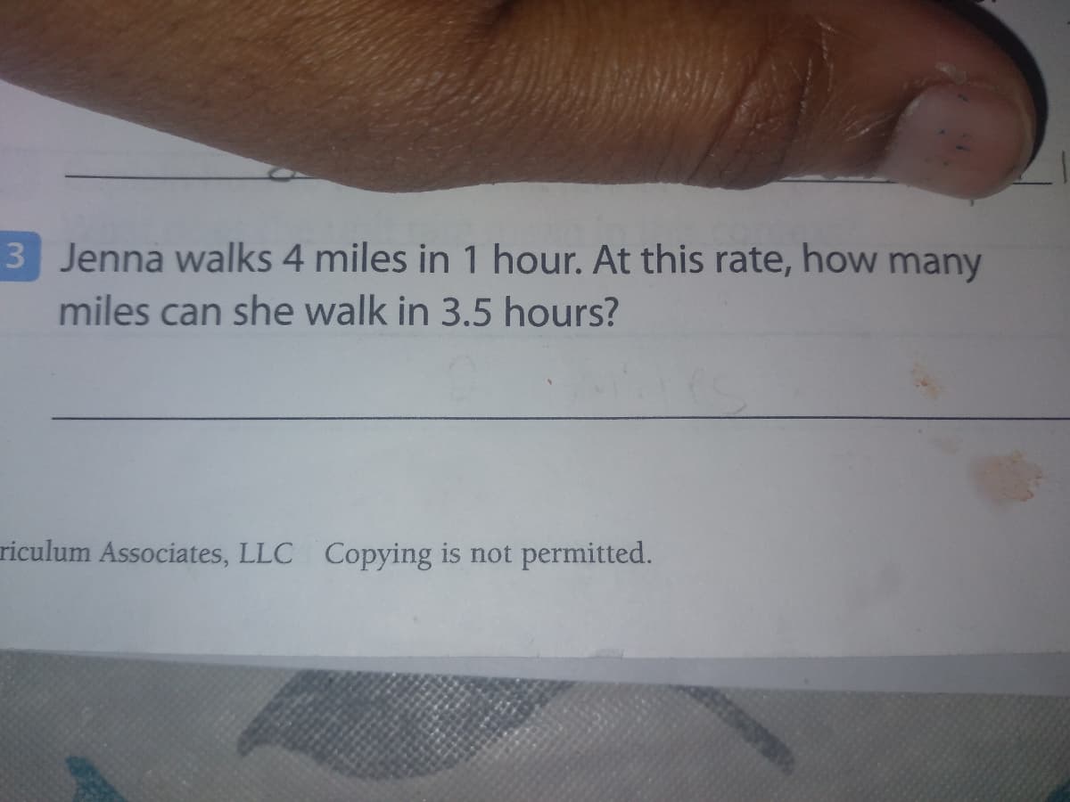3 Jenna walks 4 miles in 1 hour. At this rate, how many
miles can she walk in 3.5 hours?
riculum Associates, LLC Copying is not permitted.
