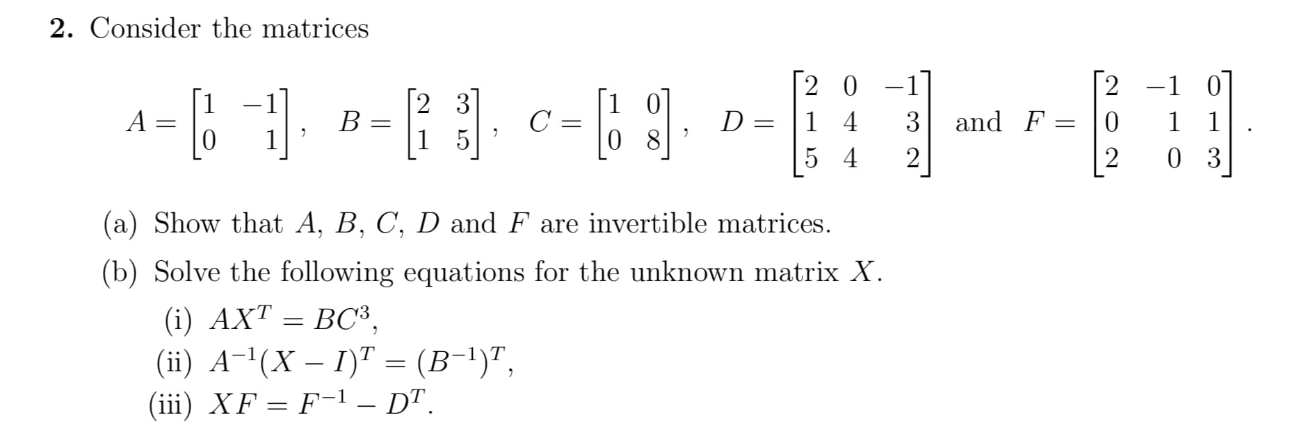 Consider the matrices
2 0 -1
1 4
[2
-1 0
1 1
0 3
1
A
2 3
В
1 5
|1 0
C =
0 8
3
and F
5 4
2
(a) Show that A, B, C, D and F are invertible matrices.
(b) Solve the following equations for the unknown matrix X.
(i) AXT = BC³,
ВС,
(ii) A-!(X – I)" = (B-1)",
