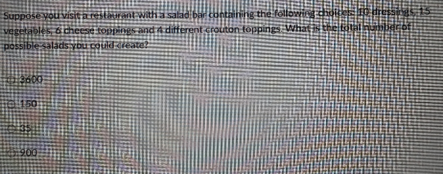 Suppose you visit a restaurant with a salad bar containing the following choices:T0 dressings, 15
vegetables, 6 cheese toppings and 4 different crouton toppings. What is the total number of.
possible salads you could create?
3600
© 150
35
900
