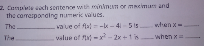 2. Complete each sentence with minimum or maximum and
the corresponding numeric values.
The
value of f(x) = -x – 4| – 5 is
when x =
%3D
The
value of f(x) = x² – 2x + 1 is.
–when x =
