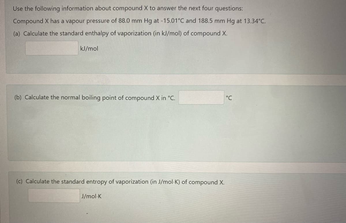 Use the following information about compound X to answer the next four questions:
Compound X has a vapour pressure of 88.0 mm Hg at -15.01°C and 188.5 mm Hg at 13.34°C.
(a) Calculate the standard enthalpy of vaporization (in kJ/mol) of compound X.
kJ/mol
(b) Calculate the normal boiling point of compound X in °C.
°C
(c) Calculate the standard entropy of vaporization (in J/mol-K) of compound X.
J/mol-K

