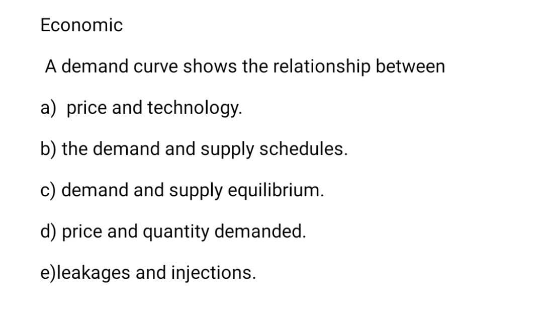 Economic
A demand curve shows the relationship between
a) price and technology.
b) the demand and supply schedules.
c) demand and supply equilibrium.
d) price and quantity demanded.
e)leakages and injections.
