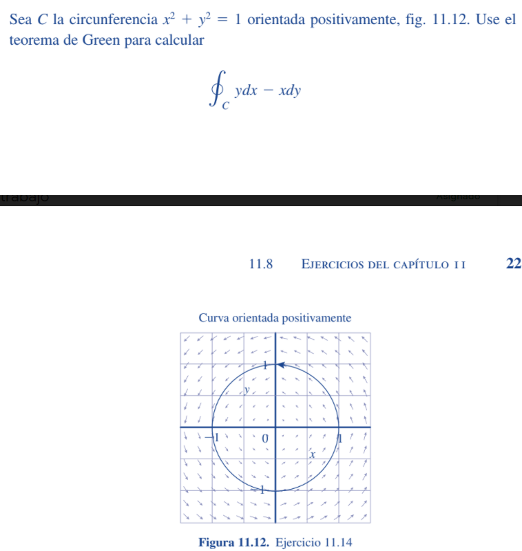 Sea C la circunferencia x + y² = 1 orientada positivamente, fig. 11.12. Use el
teorema de Green para calcular
ydx — хdy
11.8
EJERCICIOS DEL CAPÍTULO II
22
Curva orientada positivamente
Figura 11.12. Ejercicio 11.14
