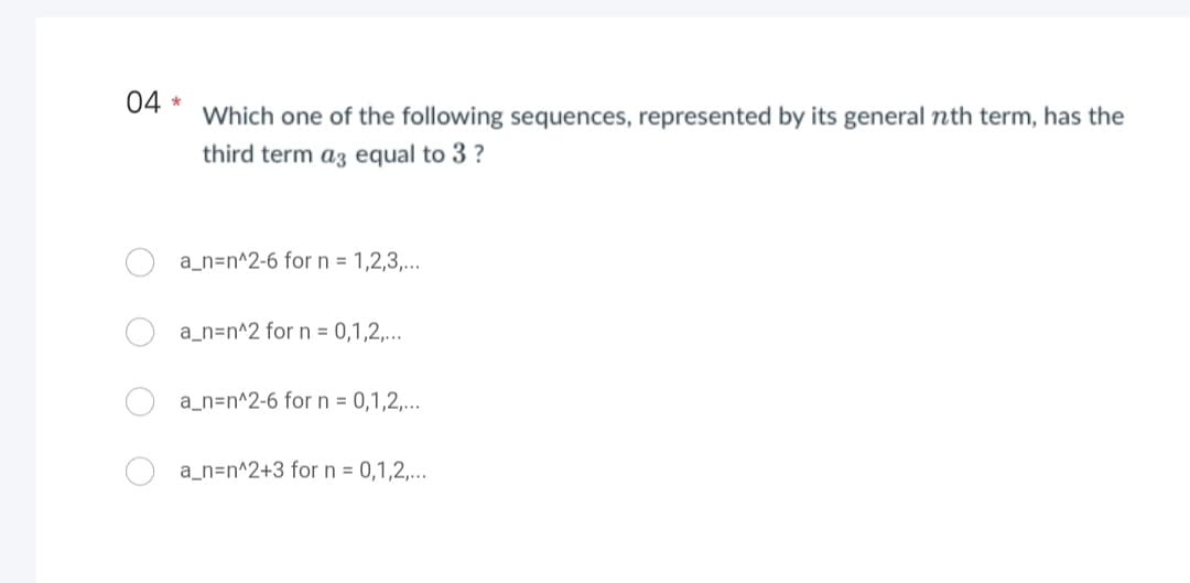 04 *
Which one of the following sequences, represented by its general nth term, has the
third term as equal to 3 ?
a_n=n^2-6 for n = 1,2,3,...
a_n=n^2 for n = 0,1,2,...
a_n=n^2-6 for n = 0,1,2,...
a_n=n^2+3 for n = 0,1,2,...