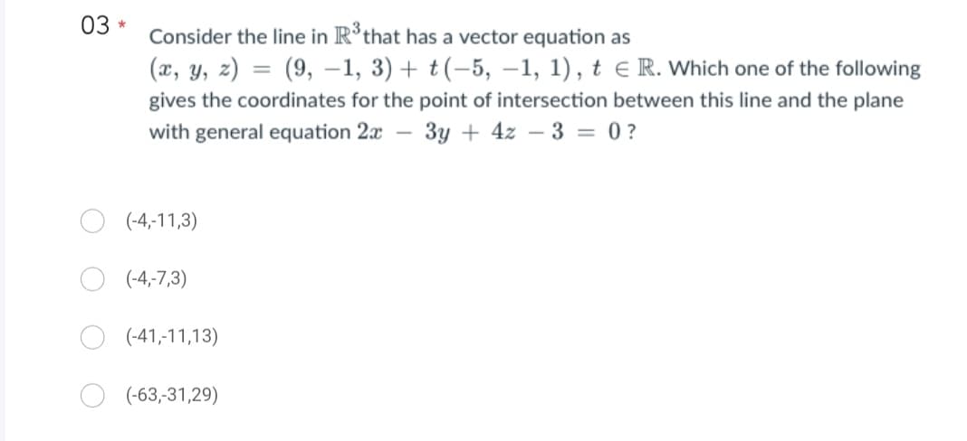 03
*
Consider the line in R³ that has a vector equation as
(x, y, z) = (9, -1, 3) + t(-5, -1, 1), t E R. Which one of the following
gives the coordinates for the point of intersection between this line and the plane
with general equation 2x - 3y + 4z - 3 = 0?
(-4,-11,3)
(-4,-7,3)
(-41,-11,13)
(-63,-31,29)