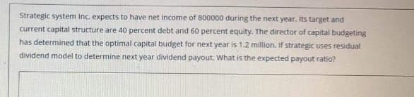 Strategic system Inc. expects to have net income of 800000 during the next year. Its target and
current capital structure are 40 percent debt and 60 percent equity. The director of capital budgeting
has determined that the optimal capital budget for next year is 1.2 million. If strategic uses residual
dividend model to determine next year dividend payout. What is the expected payout ratio?
