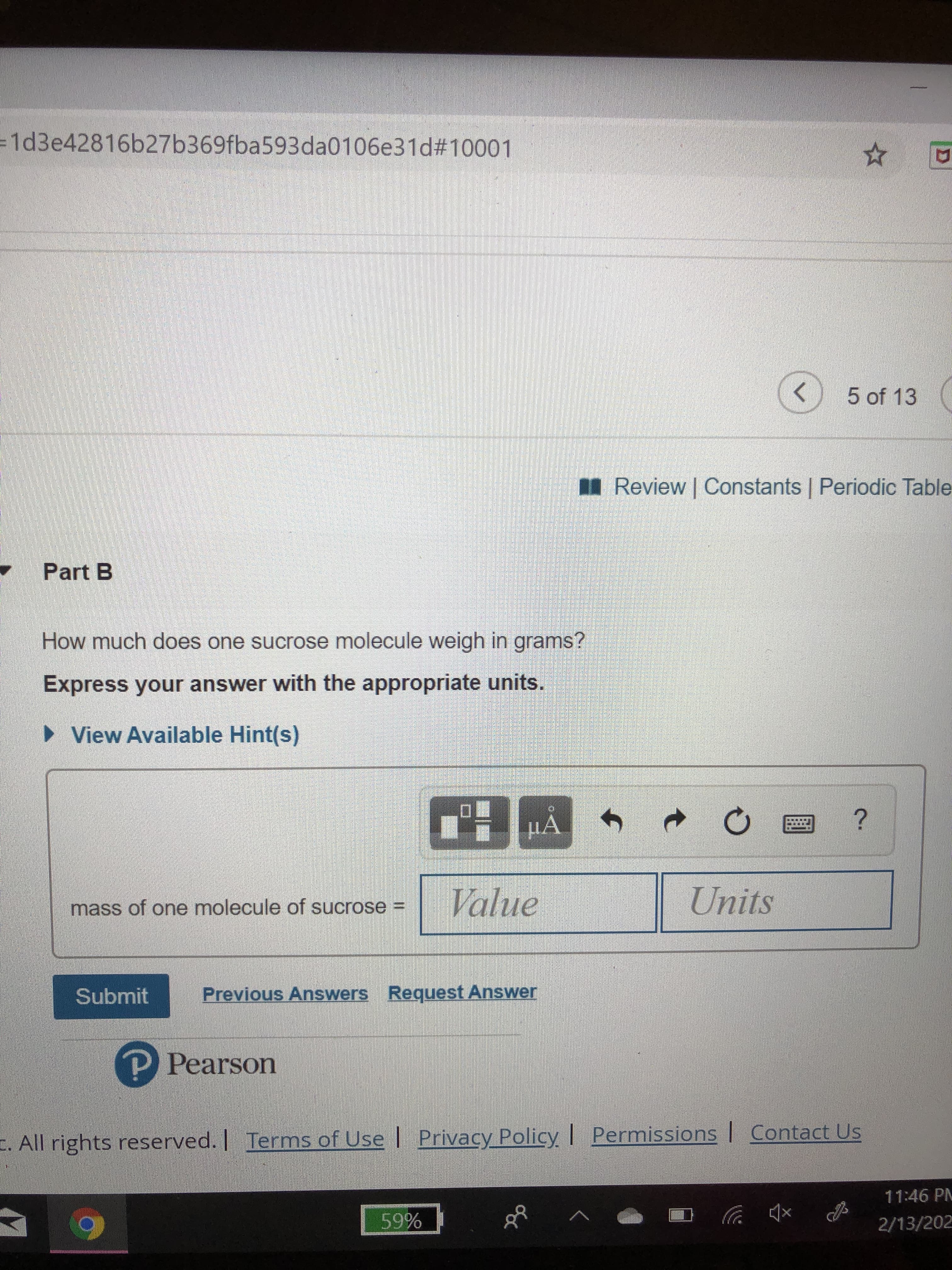 =1d3e42816b27b369fba593da0106e31d#10001
5 of 13
Review| Constants | Periodic Table
Part B
How much does one sucrose molecule weigh in grams?
Express your answer with the appropriate units.
• View Available Hint(s)
D.
HA
Value
Units
mass of one molecule of sucrose =
Previous Answers Request Answer
Submit
P Pearson
Permissions | Contact Us
|
Privacy Policy
. All rights reserved. Terms of Use
11:46 PM
59%
2/13/202
