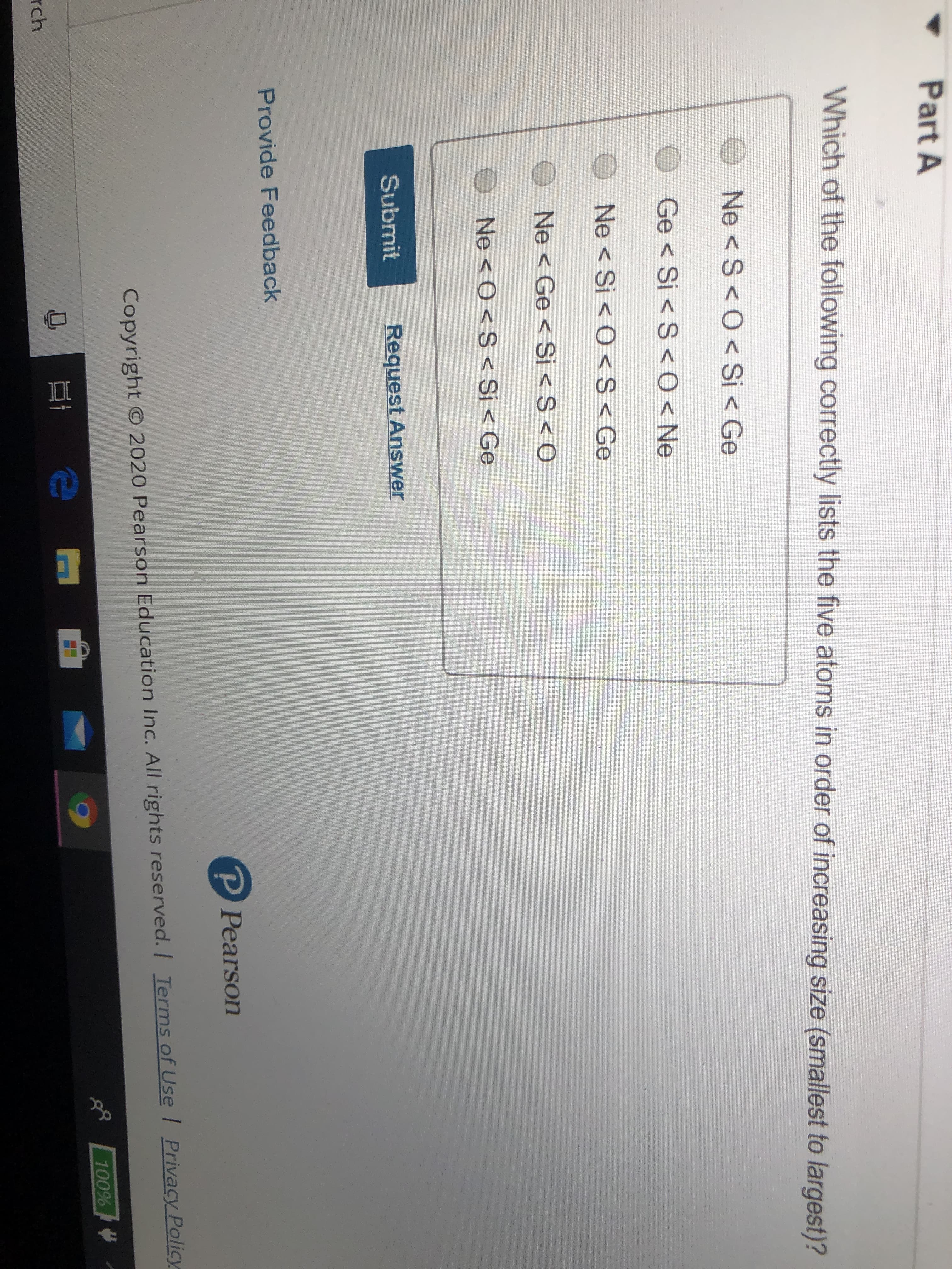 DI
Part A
Which of the following correctly lists the five atoms in order of increasing size (smallest to largest)?
O Ne < S< 0<Si < Ge
Ge < Si < S<0<Ne
Ne < Si < O <S< Ge
Ne < Ge < Si <S<O
Ne <O<S< Si < Ge
Submit
Request Answer
Provide Feedback
P Pearson
Copyright © 2020 Pearson Education Inc. All rights reserved. / Terms of Use Privacy Policy
100%
rch
