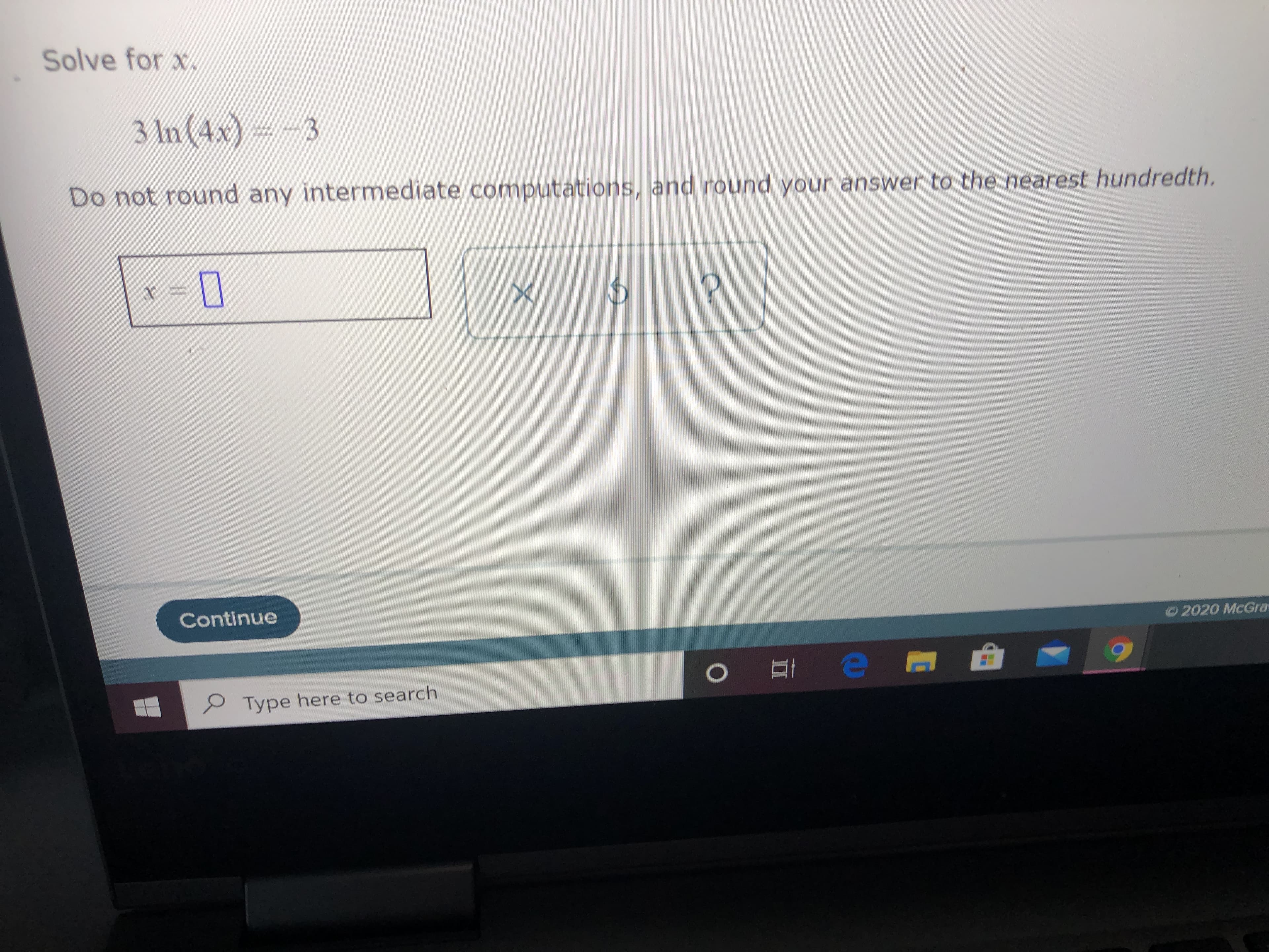 Solve for x.
3 In (4x) = - 3
Do not round any intermediate computations, and round your answer to the nearest hundredth.
Continue
©2020 McGra
Type here to search
