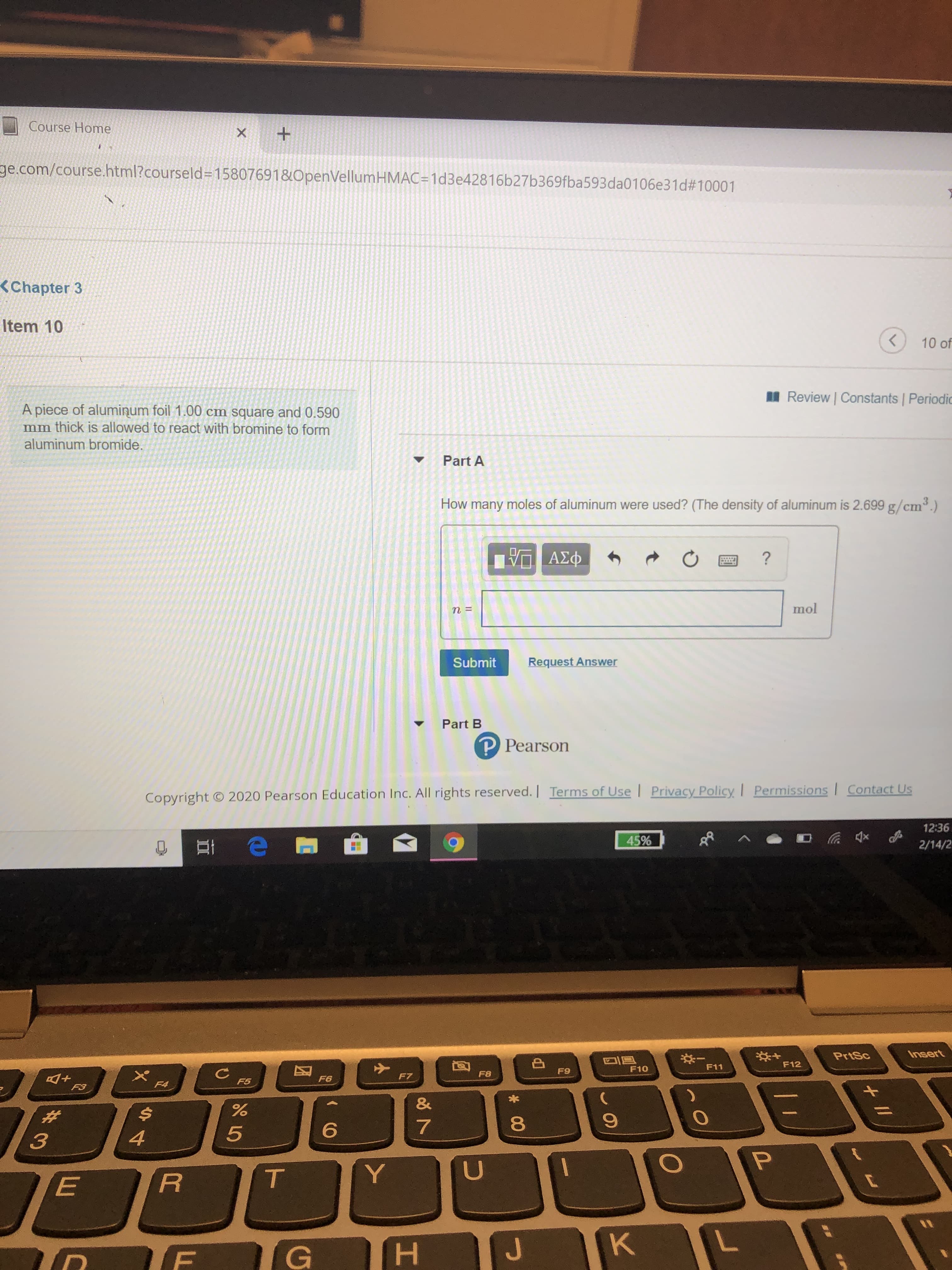 Course Home
ge.com/course.html?courseld=D15807691&OpenVellumHMAC=1d3e42816b27b369fba593da0106e31d#10001
<Chapter 3
Item 10
10 of
I Review | Constants | Periodic
A piece of alumiņum foil 1.00 cm square and 0.590
mm thick is allowed to react with bromine to form
aluminum bromide.
Part A
How many moles of aluminum were used? (The density of aluminum is 2.699 g/cm3.)
ΠΑΣΦ
mol
Request Answer
Submit
Part B
P Pearson
Permissions I Contact Us
Copyright © 2020 Pearson Education Inc. All rights reserved. | Terms of Use | Privacy Policy
12:36
45%
2/14/2
Insert
PrtSc
*:-
F11
F12
F10
F9
F8
F7
F6
F5
F4
F3
&
%23
Y
H.
+ I/
