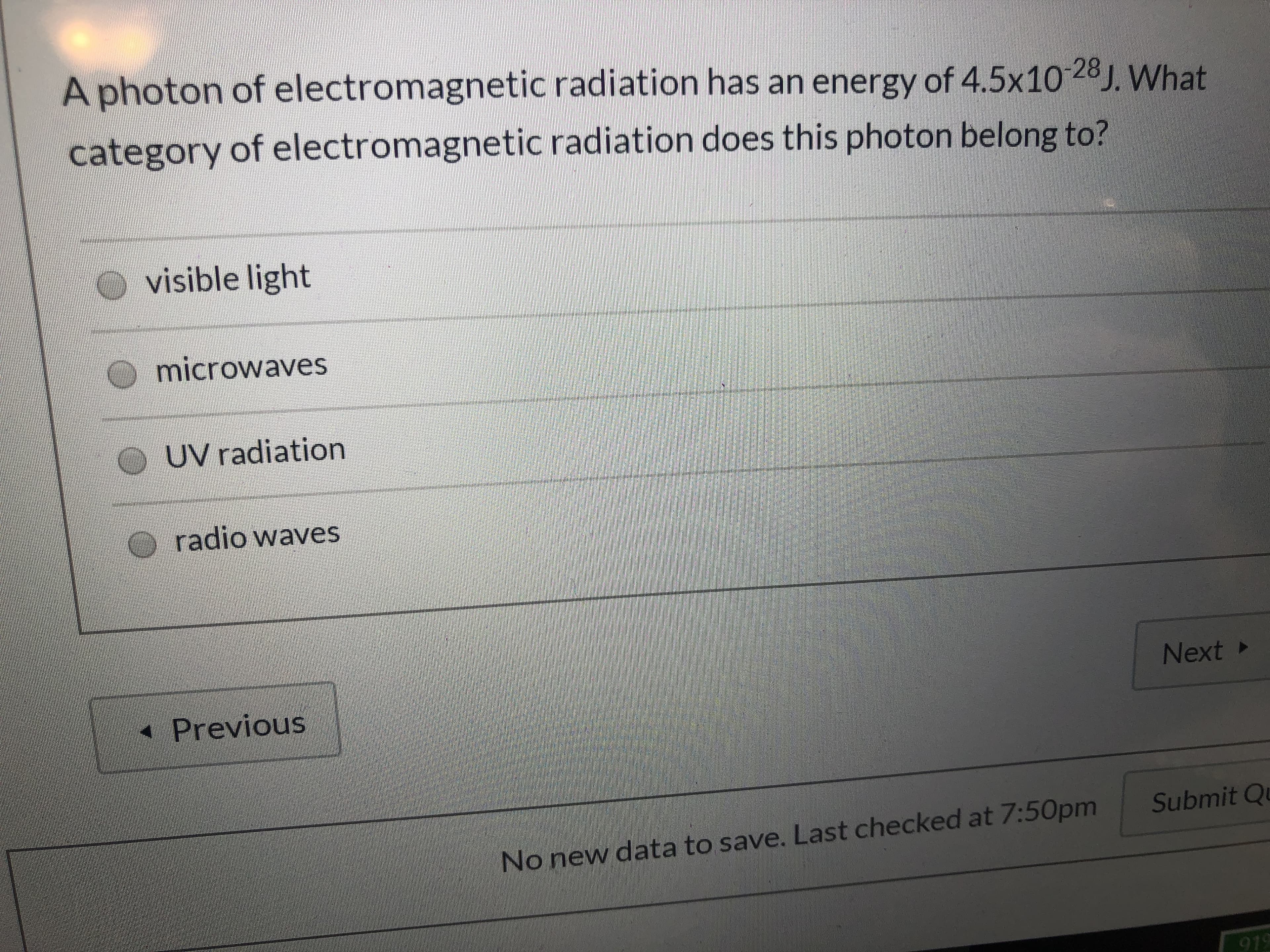 A photon of electromagnetic radiation has an energy of 4.5x10 28J. What
category of electromagnetic radiation does this photon belong to?
O visible light
microwaves
O UV radiation
O radio waves
Next ►
* Previous
Submit Qu
No new data to save. Last checked at 7:50pm
919
