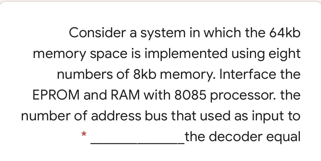 Consider a system in which the 64kb
memory space is implemented using eight
numbers of 8kb memory. Interface the
EPROM and RAM with 8085 processor. the
number of address bus that used as input to
the decoder equal
