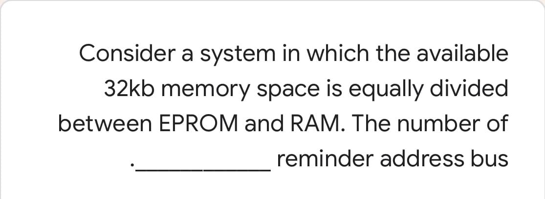 Consider a system in which the available
32kb memory space is equally divided
between EPROM and RAM. The number of
reminder address bus
