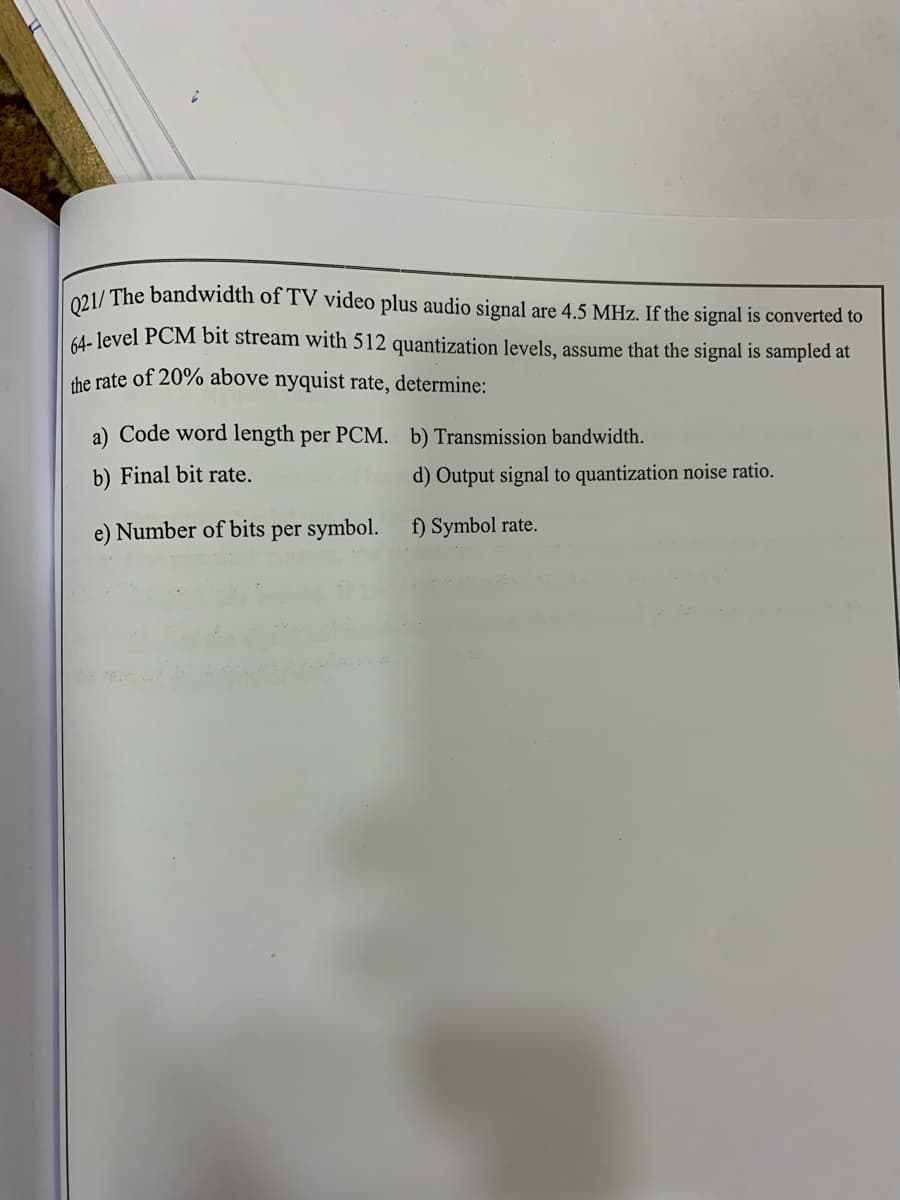 021/ The bandwidth of TV video plus audio signal are 4.5 MHz. If the signal is converted to
64- level PCM bit stream with 512 quantization levels, assume that the signal is sampled at
the rate of 20% above nyquist rate, determine:
a) Code word length per PCM. b) Transmission bandwidth.
b) Final bit rate.
d) Output signal to quantization noise ratio.
e) Number of bits per symbol.
f) Symbol rate.
