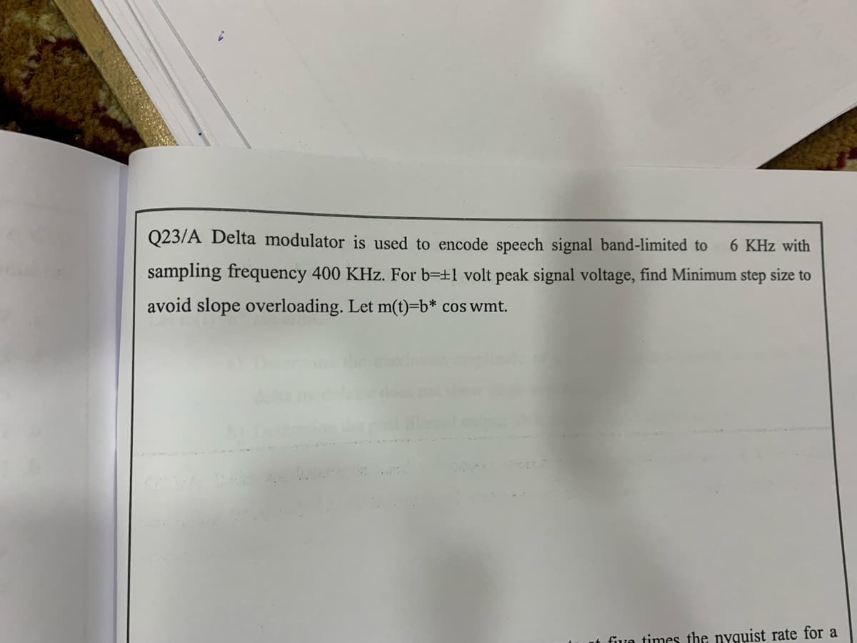 Q23/A Delta modulator is used to encode speech signal band-limited to
6 KHz with
sampling frequency 400 KHz. For b=±1 volt peak signal voltage, find Minimum step size to
avoid slope overloading. Let m(t)=b* cos wmt.
five times the nyquist rate for a
