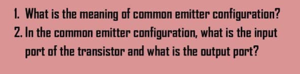 1. What is the meaning of common emitter configuration?
2. In the common emitter configuration, what is the input
port of the transistor and what is the output port?
