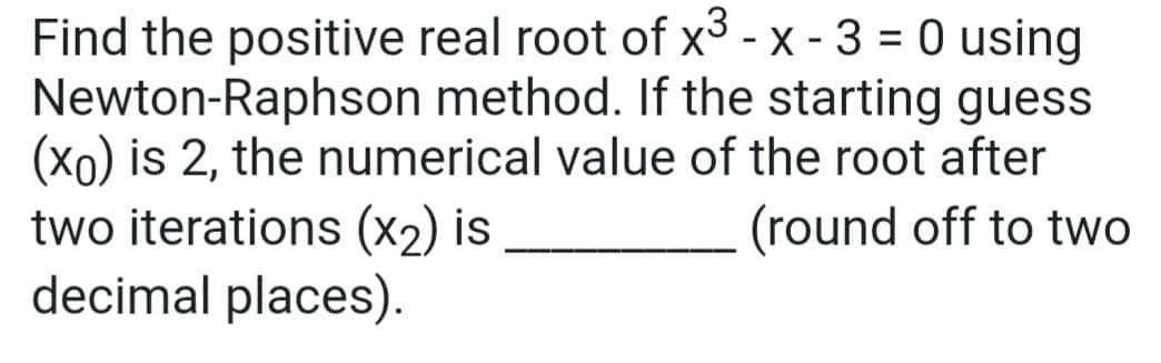 Find the positive real root of x³ - x - 3 = 0 using
Newton-Raphson method. If the starting guess
(xo) is 2, the numerical value of the root after
two iterations (x2) is
decimal places).
(round off to two
