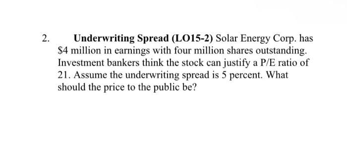 2.
Underwriting Spread (LO15-2) Solar Energy Corp. has
$4 million in earnings with four million shares outstanding.
Investment bankers think the stock can justify a P/E ratio of
21. Assume the underwriting spread is 5 percent. What
should the price to the public be?