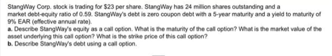StangWay Corp. stock is trading for $23 per share. StangWay has 24 million shares outstanding and a
market debt-equity ratio of 0.59. StangWay's debt is zero coupon debt with a 5-year maturity and a yield to maturity of
9% EAR (effective annual rate).
a. Describe StangWay's equity as a call option. What is the maturity of the call option? What is the market value of the
asset underlying this call option? What is the strike price of this call option?
b. Describe StangWay's debt using a call option.