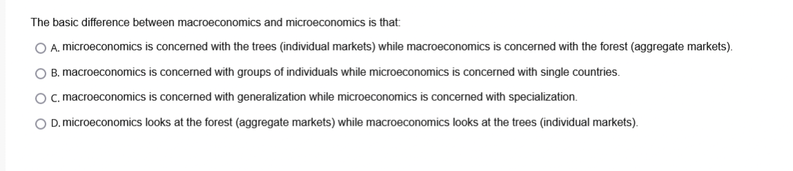 The basic difference between macroeconomics and microeconomics is that:
O A. microeconomics is concerned with the trees (individual markets) while macroeconomics is concerned with the forest (aggregate markets).
O B. macroeconomics is concerned with groups of individuals while microeconomics is concerned with single countries.
O c. macroeconomics is concerned with generalization while microeconomics is concerned with specialization.
O D. microeconomics looks at the forest (aggregate markets) while macroeconomics looks at the trees (individual markets).