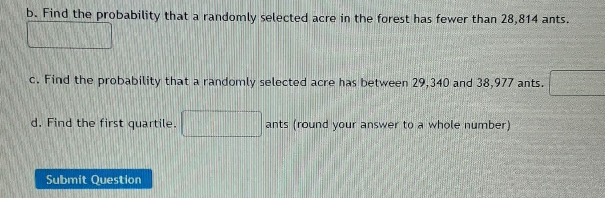 b. Find the probability that a randomly selected acre in the forest has fewer than 28,814 ants.
c. Find the probability that a randomly selected acre has between 29,340 and 38,977 ants.
d. Find the first quartile.
ants (round your answer to a whole number)
Submit Question
