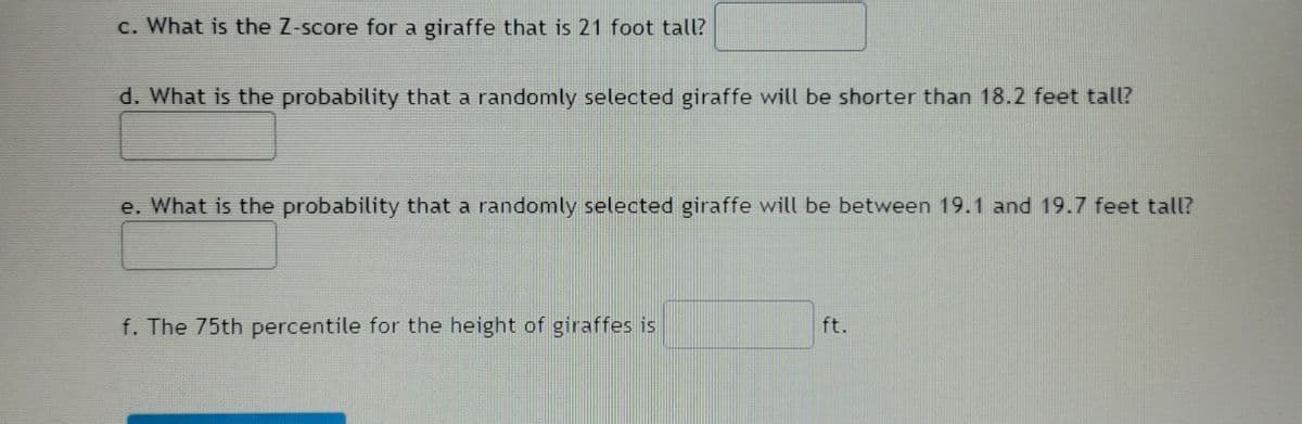 c. What is the Z-score for a giraffe that is 21 foot tall?
d. What is the probability that a randomly selected giraffe will be shorter than 18.2 feet tall?
e. What is the probability that a randomly selected giraffe will be between 19.1 and 19.7 feet tall?
f. The 75th percentile for the height of giraffes is
ft.
