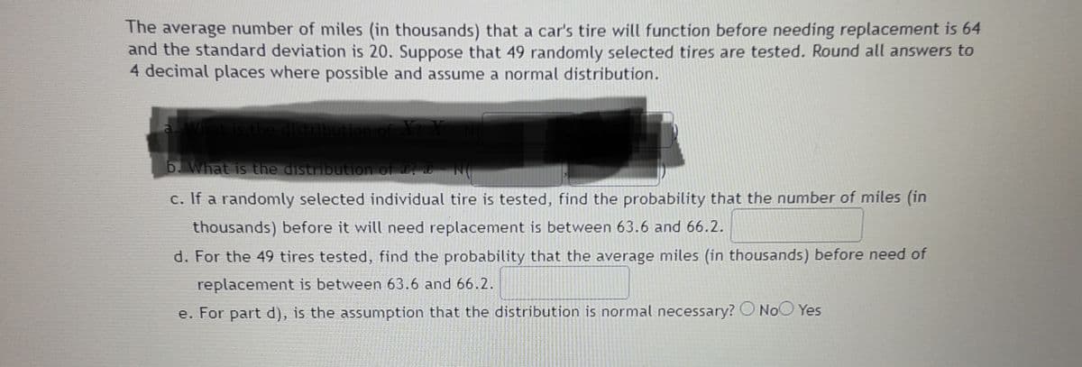 The average number of miles (in thousands) that a car's tire will function before needing replacement is 64
and the standard deviation is 20. Suppose that 49 randomly selected tires are tested. Round all answers to
4 decimal places where possible and assume a normal distribution.
a.
tis the distribution of X X
b. What is the distribution of
c. If a randomly selected individual tire is tested, find the probability that the number of miles (in
thousands) before it will need replacement is between 63.6 and 66.2.
d. For the 49 tires tested, find the probability that the average miles (in thousands) before need of
replacement is between 63.6 and 66.2.
e. For part d), is the assumption that the distribution is normal necessary? O NoO Yes
