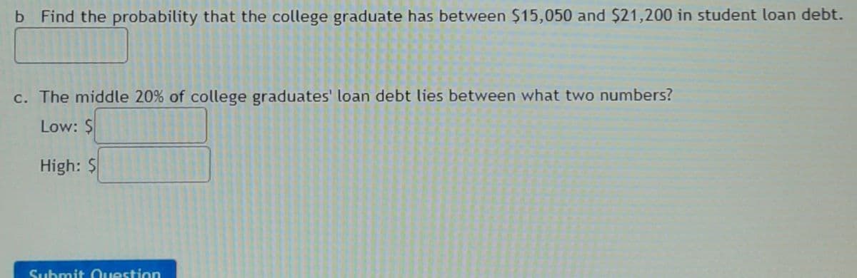 b Find the probability that the college graduate has between $15,050 and $21,200 in student loan debt.
c. The middle 20% of college graduates' loan debt lies between what two numbers?
Low: $
High: $
Submit Ouestion
