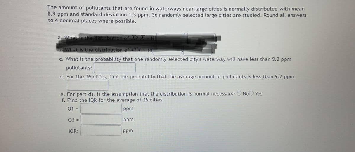 The amount of pollutants that are found in waterways near large cities is normally distributed with mean
8.9 ppm and standard deviation 1.3 ppm. 36 randomly selected large cities are studied. Round all answers
to 4 decimal places where possible.
a. What is the distribution of X? X
b. What is the distribution of T? T N(
c. What is the probability that one randomly selected city's waterway will have less than 9.2 ppm
pollutants?
d. For the 36 cities, find the probability that the average amount of pollutants is less than 9.2 ppm.
e. For part d), is the assumption that the distribution is normal necessary? O NoO Yes
f. Find the IQR for the average of 36 cities.
Q1 =
ppm
Q3 =
Ppm
%3D
IQR:
Ppm
