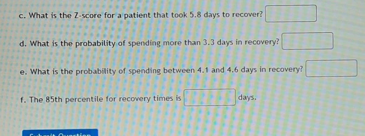 c. What is the Z-score for a patient that took 5.8 days to recover?
d. What is the probability of spending more than 3.3 days in recovery?
e. What is the probability of spending between 4.1 and 4.6 days in recovery?
f. The 85th percentile for recovery times is
days.
Cubrit Ouestion

