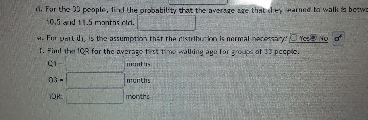 d. For the 33 people, find the probability that the average age that chey learned to walk is betwe
10.5 and 11.5 months old.
e. For part d), is the assumption that the distribution is normal necessary? O YesO No o
f. Find the IQR for the average first time walking age for groups of 33 people.
Q1 =
months
Q3 =
months
IQR:
months
