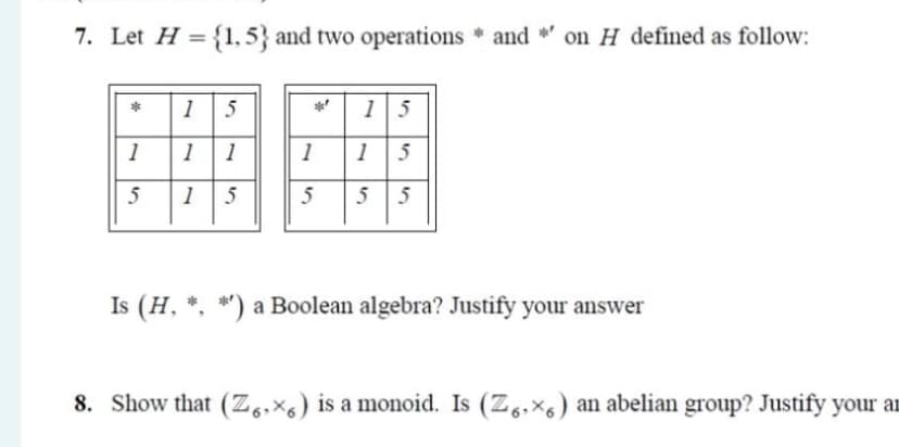 7. Let H = {1, 5} and two operations * and *' on H defined as follow:
15
15
1
1
1
1
1
1
5
5
Is (H, *. *') a Boolean algebra? Justify your answer
8. Show that (Z,,×s) is a monoid. Is (Z,,×6) an abelian group? Justify your aI

