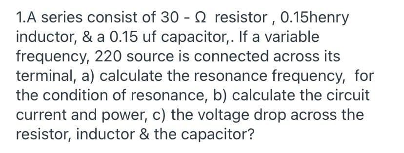 1.A series consist of 30 - 2 resistor , 0.15henry
inductor, & a 0.15 uf capacitor,. If a variable
frequency, 220 source is connected across its
terminal, a) calculate the resonance frequency, for
the condition of resonance, b) calculate the circuit
current and power, c) the voltage drop across the
resistor, inductor & the capacitor?
