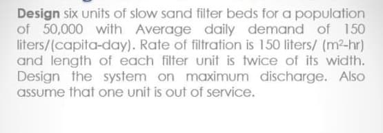 Design six units of slow sand filter beds for a population
of 50,000 with Average daily demand of 150
liters/(capita-day). Rate of filtration is 150 liters/ (m2-hr)
and length of each filter unit is twice of its width.
Design the system on maximum discharge. Also
assume that one unit is out of service.
