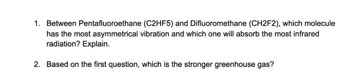 1. Between Pentafluoroethane (C2HF5) and Difluoromethane (CH2F2), which molecule
has the most asymmetrical vibration and which one will absorb the most infrared
radiation? Explain.
2. Based on the first question, which is the stronger greenhouse gas?
