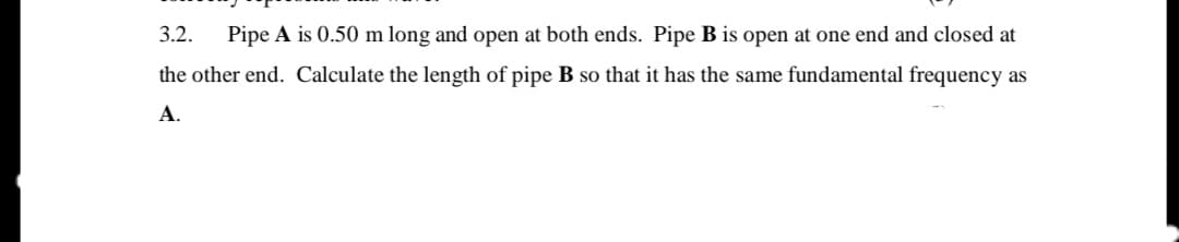 3.2.
Pipe A is 0.50 m long and open at both ends. Pipe B is open at one end and closed at
the other end. Calculate the length of pipe B so that it has the same fundamental frequency as
A.

