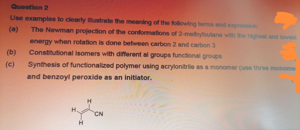 Question 2
Use examples to clearly Illustrate the meaning of the following terms and expression:
(a)
The Newman projection of the conformations of 2-methylbutane with the highest and lowest
energy when rotation is done between carbon 2 and carbon 3
(b)
Constitutional isomers with different al groups functional groups
(c)
Synthesis of functionalized polymer using acrylonitrile as a monomer (use three monomer
and benzoyl peroxide as an initiator.
H.
H.
CN
H.
