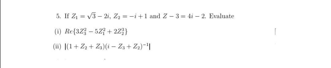 5. If Z1 = V3 – 2i, Z2 = -i+1 and Z - 3= 4i – 2. Evaluate
(i) Re{3Z} – 5Z} + 2Z}}
(ii) |(1+ Z2 + Z3)(i – Z3 + Z2)-|
