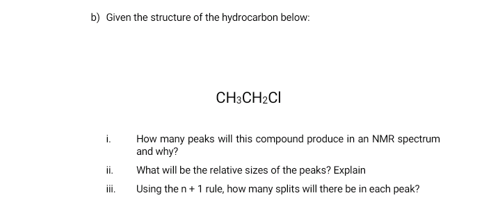 b) Given the structure of the hydrocarbon below:
CH3CH2CI
i.
How many peaks will this compound produce in an NMR spectrum
and why?
ii.
What will be the relative sizes of the peaks? Explain
iii.
Using the n+ 1 rule, how many splits will there be in each peak?
