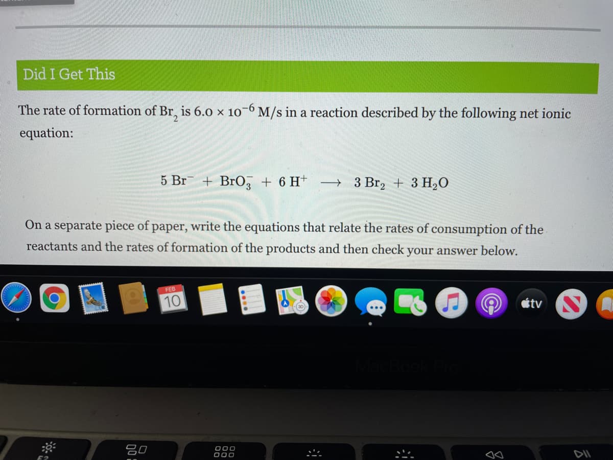 Did I Get This
The rate of formation of Br, is 6.0 x 10-6 M/s in a reaction described by the following net ionic
-9-
equation:
5 Br
+ BrO, + 6 H* → 3 Br, + 3 H20
On a separate piece of paper, write the equations that relate the rates of consumption of the
reactants and the rates of formation of the products and then check your answer below.
FEB
10
étv
吕0
000
000
