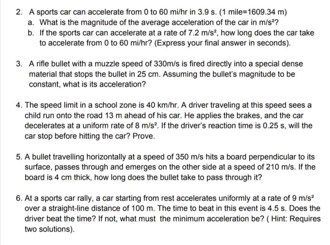 2. A sports car can accelerate from 0 to 60 mi/hr in 3.9 s. (1 mile=1609.34 m)
a. What is the magnitude of the average acceleration of the car in m/s²?
b.
If the sports car can accelerate at a rate of 7.2 m/s², how long does the car take
to accelerate from 0 to 60 mi/hr? (Express your final answer in seconds).
3. A rifle bullet with a muzzle speed of 330m/s is fired directly into a special dense
material that stops the bullet in 25 cm. Assuming the bullet's magnitude to be
constant, what is its acceleration?
4. The speed limit in a school zone is 40 km/hr. A driver traveling at this speed sees a
child run onto the road 13 m ahead of his car. He applies the brakes, and the car
decelerates at a uniform rate of 8 m/s². If the driver's reaction time is 0.25 s, will the
car stop before hitting the car? Prove.
5. A bullet travelling horizontally at a speed of 350 m/s hits a board perpendicular to its
surface, passes through and emerges on the other side at a speed of 210 m/s. If the
board is 4 cm thick, how long does the bullet take to pass through it?
6. At a sports car rally, a car starting from rest accelerates uniformly at a rate of 9 m/s²
over a straight-line distance of 100 m. The time to beat in this event is 4.5 s. Does the
driver beat the time? If not, what must the minimum acceleration be? (Hint: Requires
two solutions).