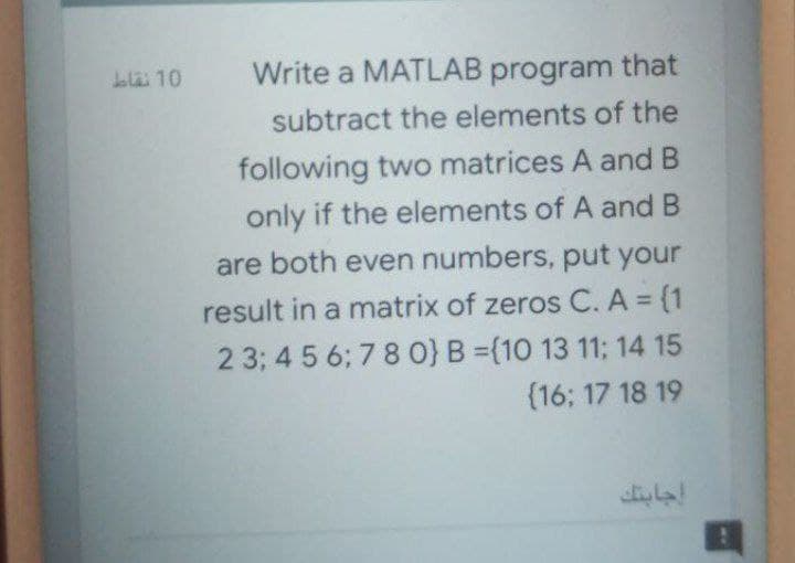 Write a MATLAB program that
subtract the elements of the
bla 10
following two matrices A and B
only if the elements of A and B
are both even numbers, put your
result in a matrix of zeros C. A (1
2 3; 4 5 6; 7 8 0} B =(10 13 11; 14 15
(16; 17 18 19
