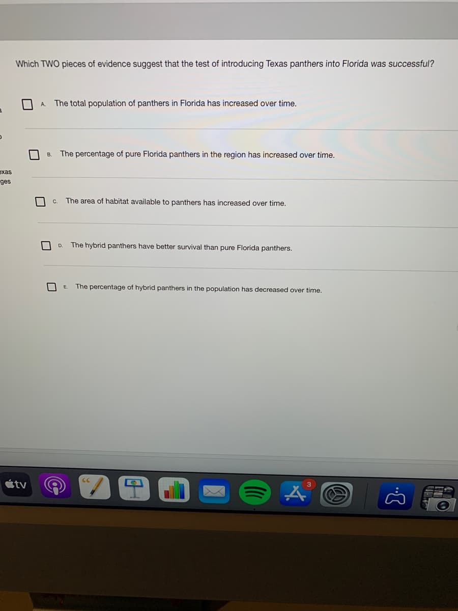 D
exas
ges
Which TWO pieces of evidence suggest that the test of introducing Texas panthers into Florida was successful?
tv
A The total population of panthers in Florida has increased over time.
B. The percentage of pure Florida panthers in the region has increased over time.
C. The area of habitat available to panthers has increased over time.
L
D. The hybrid panthers have better survival than pure Florida panthers.
1
The percentage of hybrid panthers in the population has decreased over time.
CC
©
8..