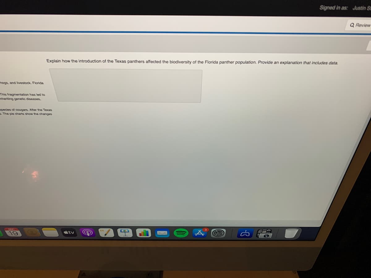 hogs, and livestock. Florida
This fragmentation has led to
nheriting genetic diseases,
species of cougars. After the Texas
s. The pie charts show the changes
19
Explain how the introduction of the Texas panthers affected the biodiversity of the Florida panther population. Provide an explanation that includes data.
Signed in as: Justin Sm
stv
Q Review
